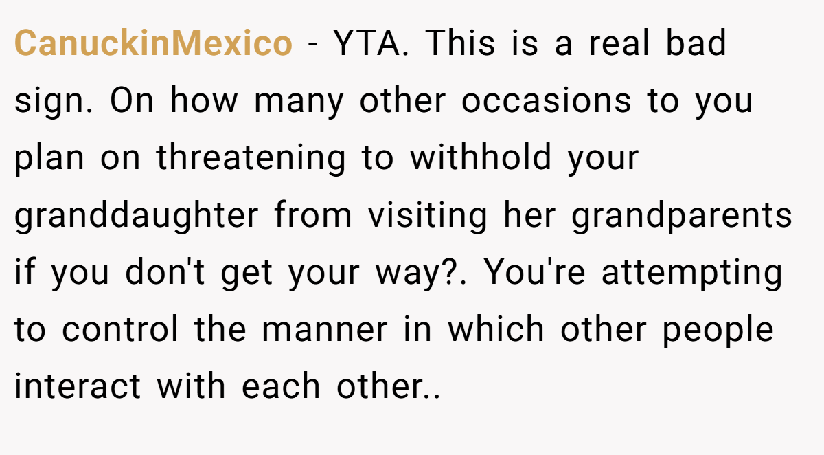 CanuckinMexico − YTA. This is a real bad sign. On how many other occasions to you plan on threatening to withhold your granddaughter from visiting her grandparents if you don't get your way?. You're attempting to control the manner in which other people interact with each other..