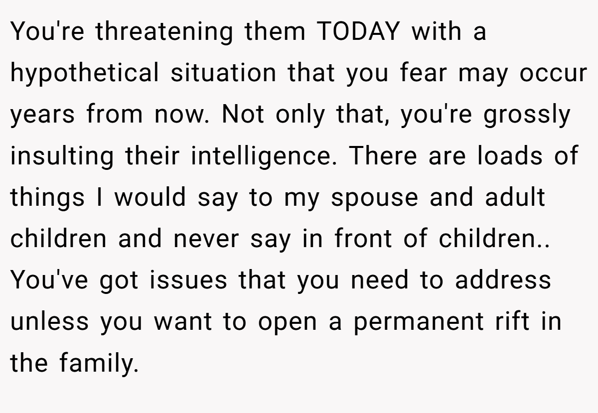 You're threatening them TODAY with a hypothetical situation that you fear may occur years from now. Not only that, you're grossly insulting their intelligence. There are loads of things I would say to my spouse and adult children and never say in front of children.. You've got issues that you need to address unless you want to open a permanent rift in the family.