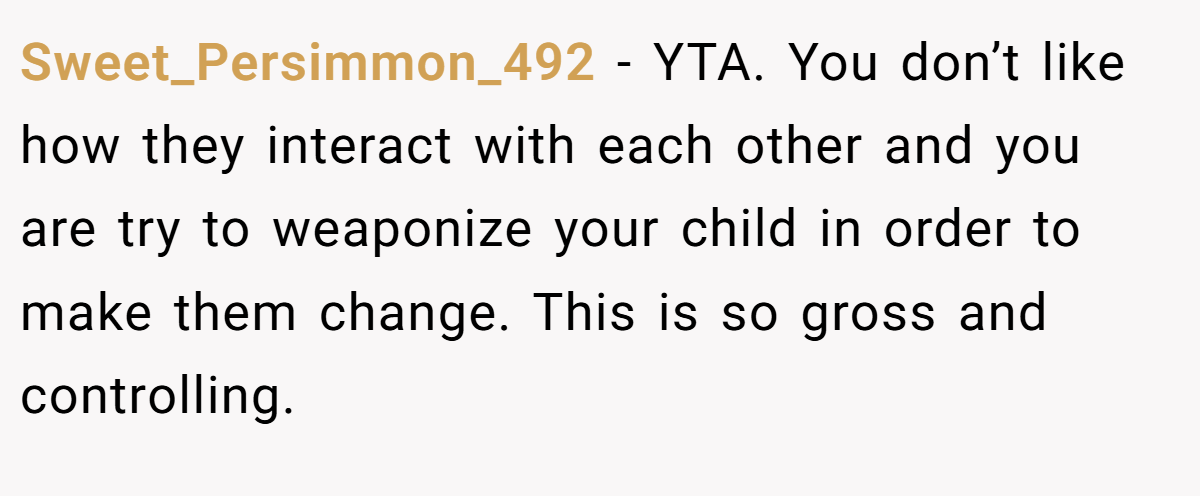 Sweet_Persimmon_492 − YTA. You don’t like how they interact with each other and you are try to weaponize your child in order to make them change. This is so gross and controlling.