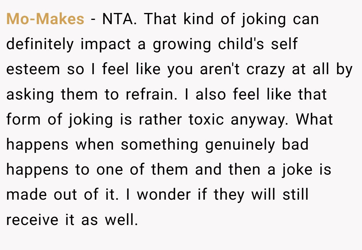 Mo-Makes − NTA. That kind of joking can definitely impact a growing child's self esteem so I feel like you aren't crazy at all by asking them to refrain. I also feel like that form of joking is rather toxic anyway. What happens when something genuinely bad happens to one of them and then a joke is made out of it. I wonder if they will still receive it as well.