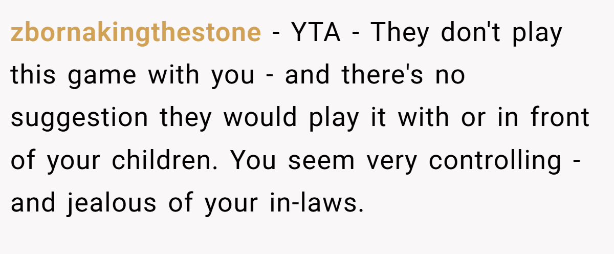 zbornakingthestone − YTA - They don't play this game with you - and there's no suggestion they would play it with or in front of your children. You seem very controlling - and jealous of your in-laws.