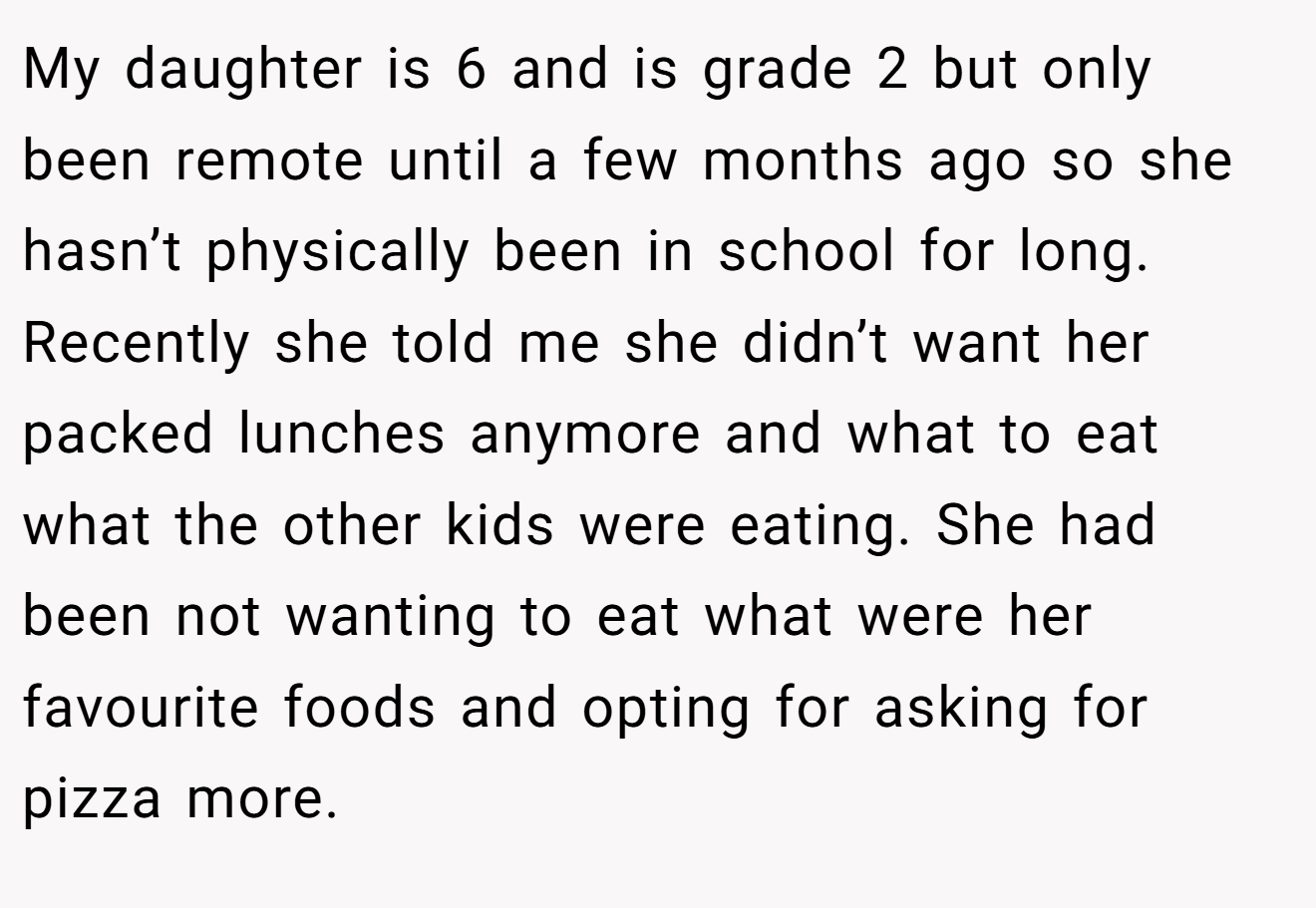 My daughter is 6 and is grade 2 but only been remote until a few months ago so she hasn’t physically been in school for long. Recently she told me she didn’t want her packed lunches anymore and what to eat what the other kids were eating. She had been not wanting to eat what were her favourite foods and opting for asking for pizza more.