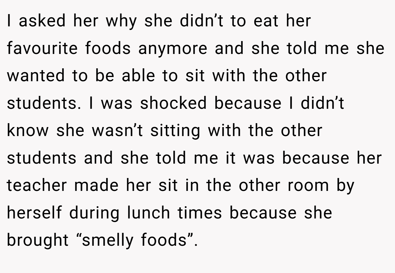 I asked her why she didn’t to eat her favourite foods anymore and she told me she wanted to be able to sit with the other students. I was shocked because I didn’t know she wasn’t sitting with the other students and she told me it was because her teacher made her sit in the other room by herself during lunch times because she brought “smelly foods”.