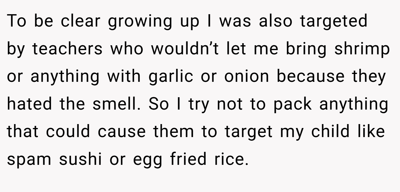 To be clear growing up I was also targeted by teachers who wouldn’t let me bring shrimp or anything with garlic or onion because they hated the smell. So I try not to pack anything that could cause them to target my child like spam sushi or egg fried rice.