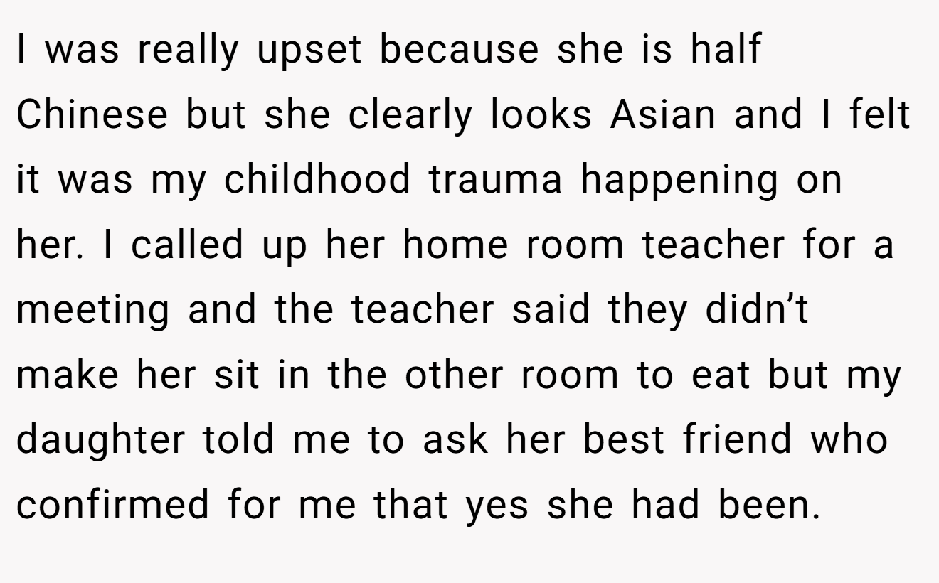I was really upset because she is half Chinese but she clearly looks Asian and I felt it was my childhood trauma happening on her. I called up her home room teacher for a meeting and the teacher said they didn’t make her sit in the other room to eat but my daughter told me to ask her best friend who confirmed for me that yes she had been.