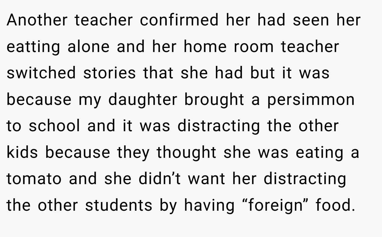 Another teacher confirmed her had seen her eatting alone and her home room teacher switched stories that she had but it was because my daughter brought a persimmon to school and it was distracting the other kids because they thought she was eating a tomato and she didn’t want her distracting the other students by having “foreign” food.