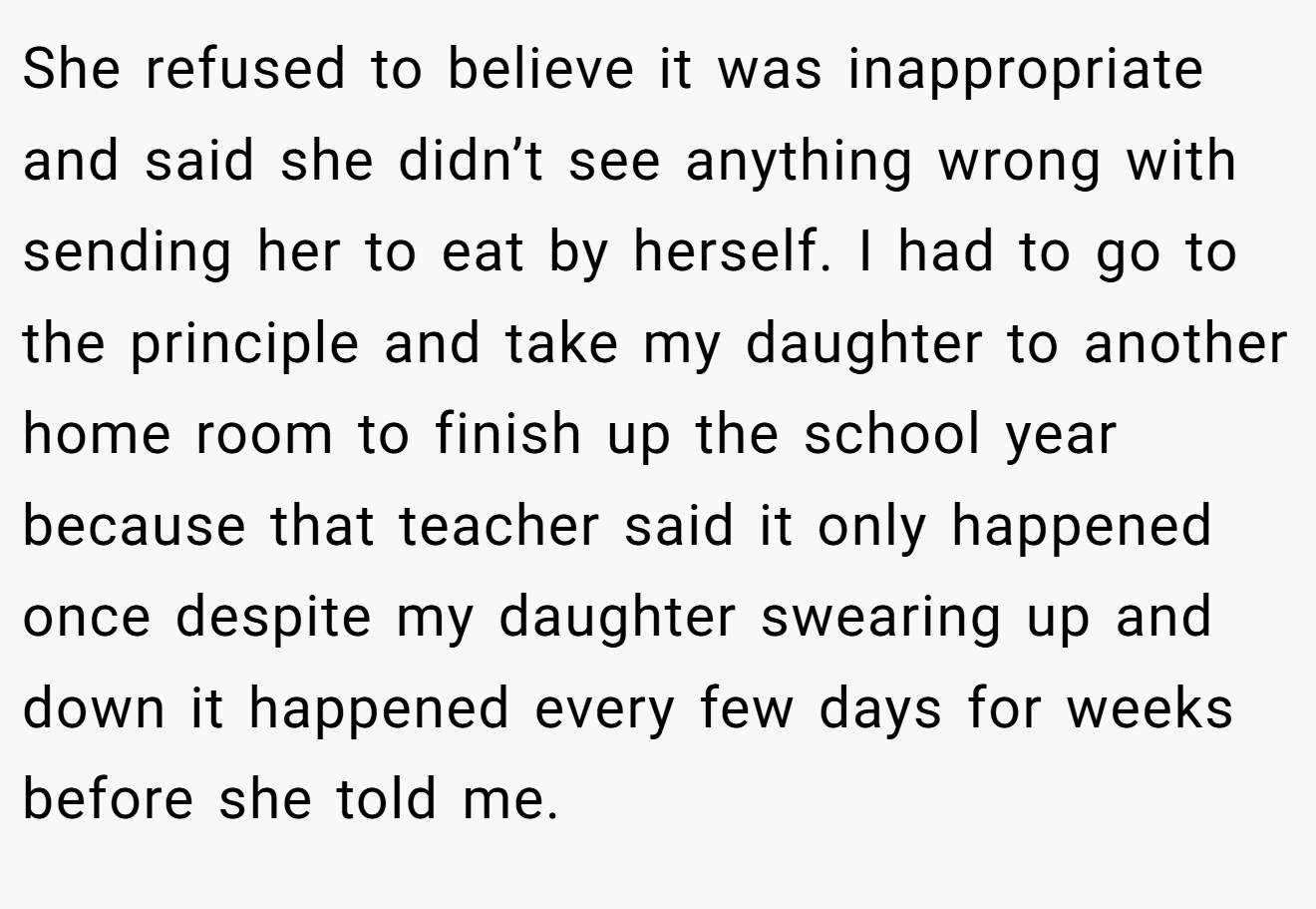 She refused to believe it was inappropriate and said she didn’t see anything wrong with sending her to eat by herself. I had to go to the principle and take my daughter to another home room to finish up the school year because that teacher said it only happened once despite my daughter swearing up and down it happened every few days for weeks before she told me.
