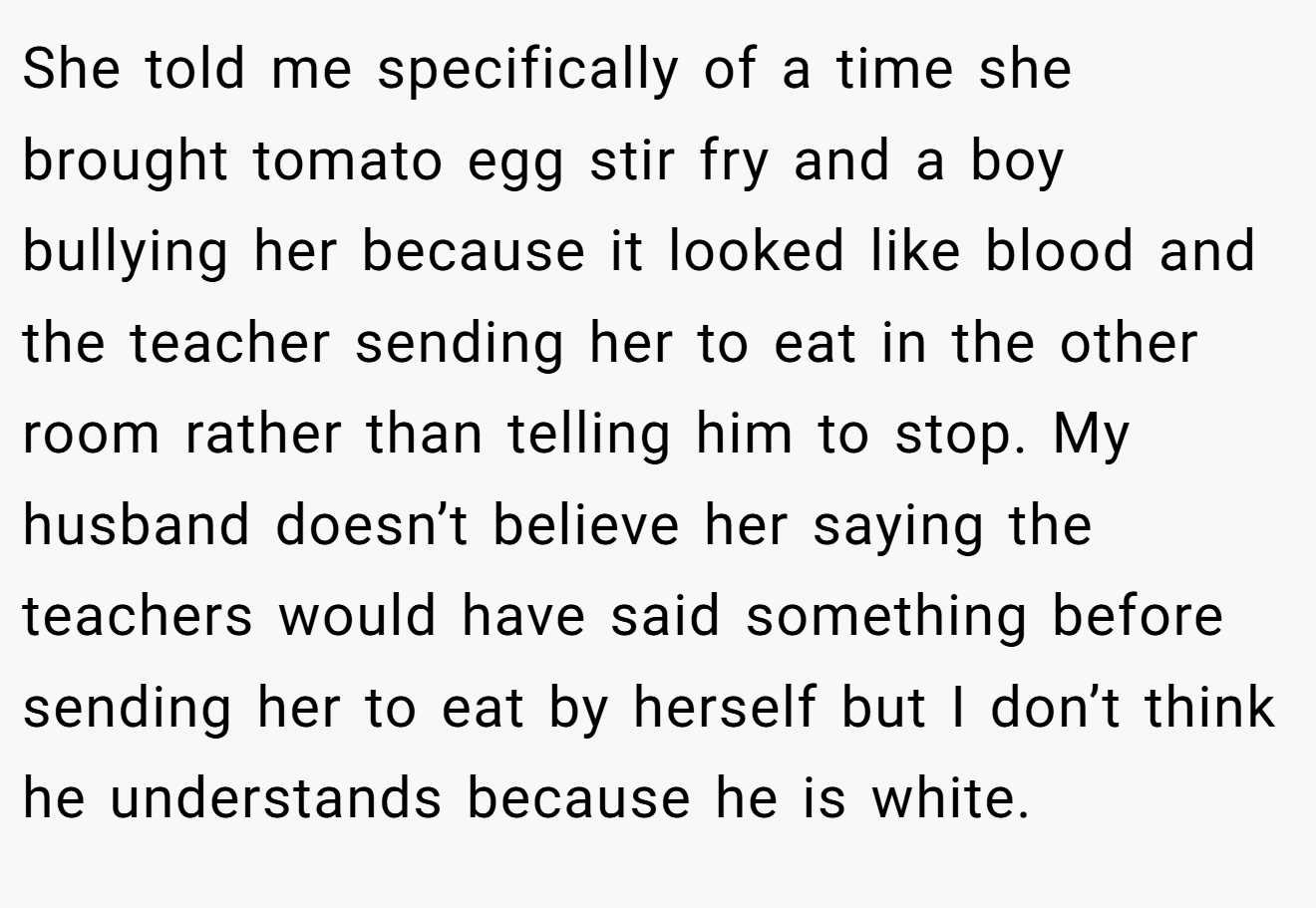 She told me specifically of a time she brought tomato egg stir fry and a boy bullying her because it looked like blood and the teacher sending her to eat in the other room rather than telling him to stop. My husband doesn’t believe her saying the teachers would have said something before sending her to eat by herself but I don’t think he understands because he is white.