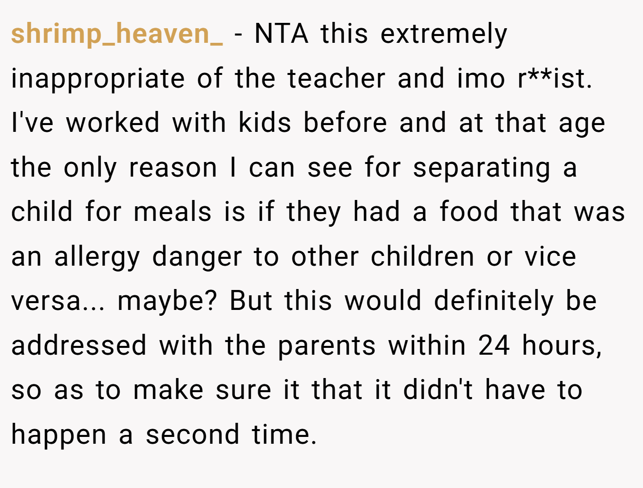 shrimp_heaven_ − NTA this extremely inappropriate of the teacher and imo r**ist. I've worked with kids before and at that age the only reason I can see for separating a child for meals is if they had a food that was an allergy danger to other children or vice versa... maybe? But this would definitely be addressed with the parents within 24 hours, so as to make sure it that it didn't have to happen a second time.