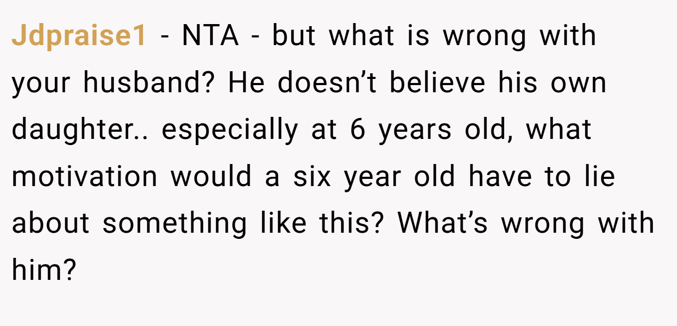 Jdpraise1 − NTA - but what is wrong with your husband? He doesn’t believe his own daughter.. especially at 6 years old, what motivation would a six year old have to lie about something like this? What’s wrong with him?