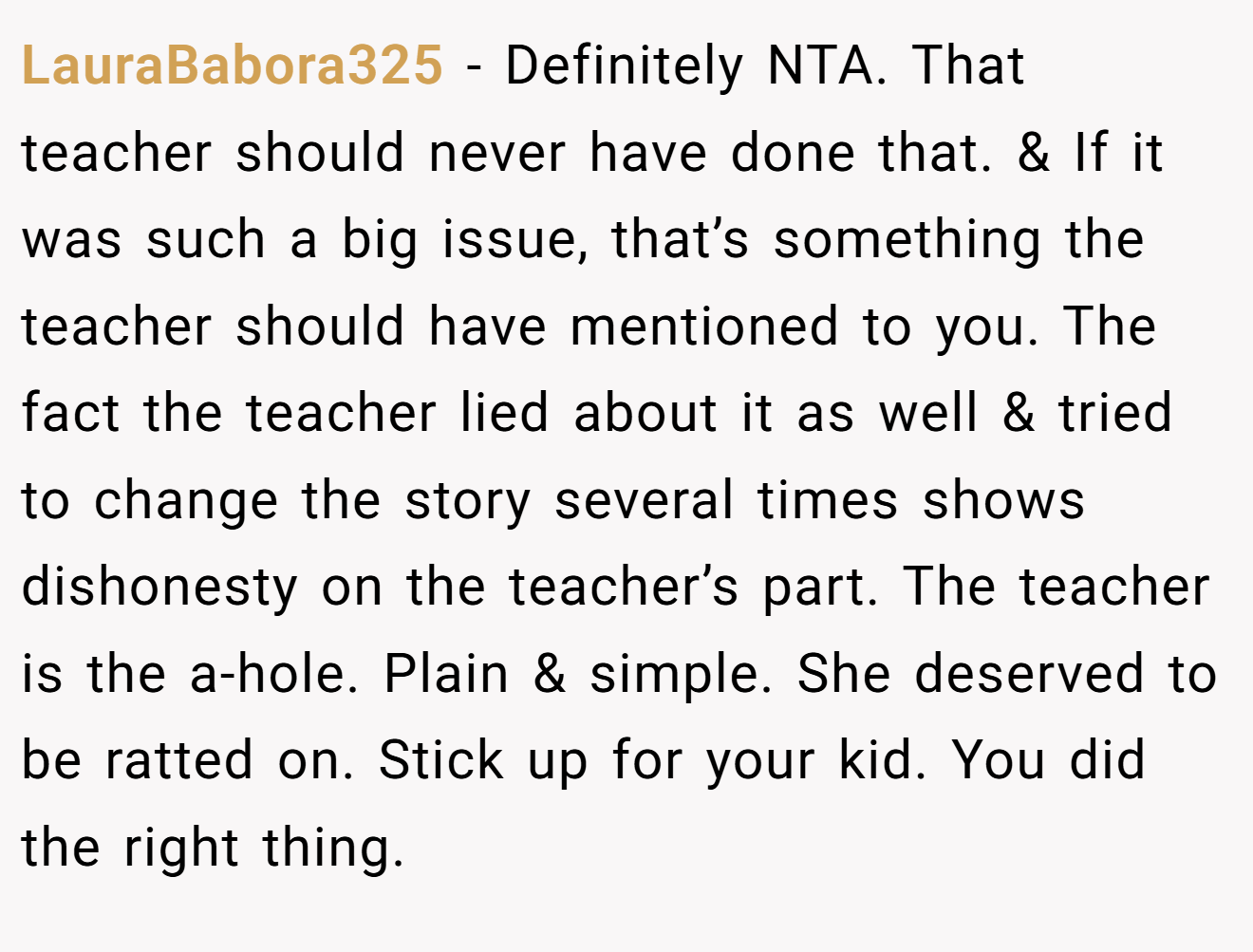 LauraBabora325 − Definitely NTA. That teacher should never have done that. & If it was such a big issue, that’s something the teacher should have mentioned to you. The fact the teacher lied about it as well & tried to change the story several times shows dishonesty on the teacher’s part. The teacher is the a-hole. Plain & simple. She deserved to be ratted on. Stick up for your kid. You did the right thing.