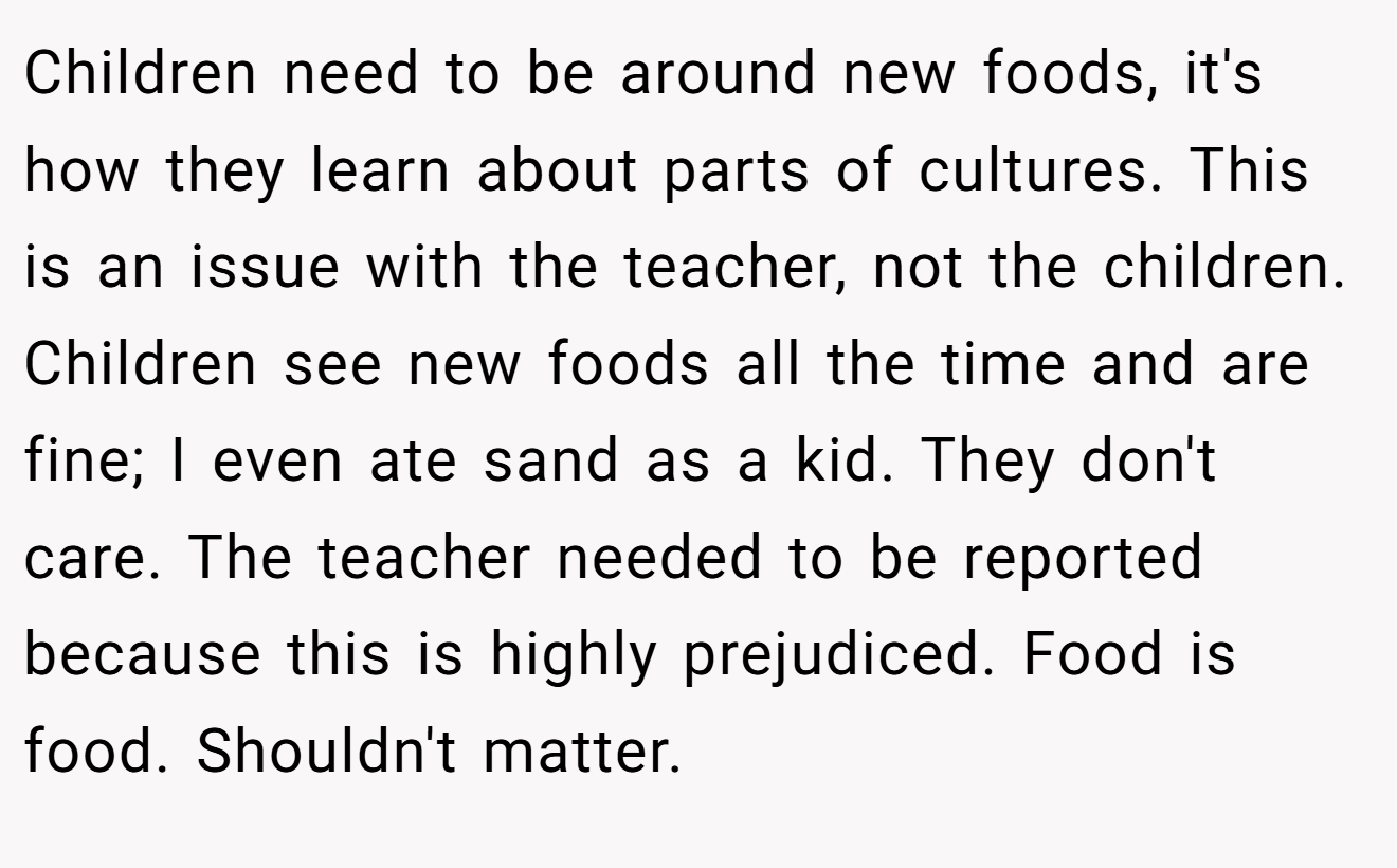 Children need to be around new foods, it's how they learn about parts of cultures. This is an issue with the teacher, not the children. Children see new foods all the time and are fine; I even ate sand as a kid. They don't care. The teacher needed to be reported because this is highly prejudiced. Food is food. Shouldn't matter.