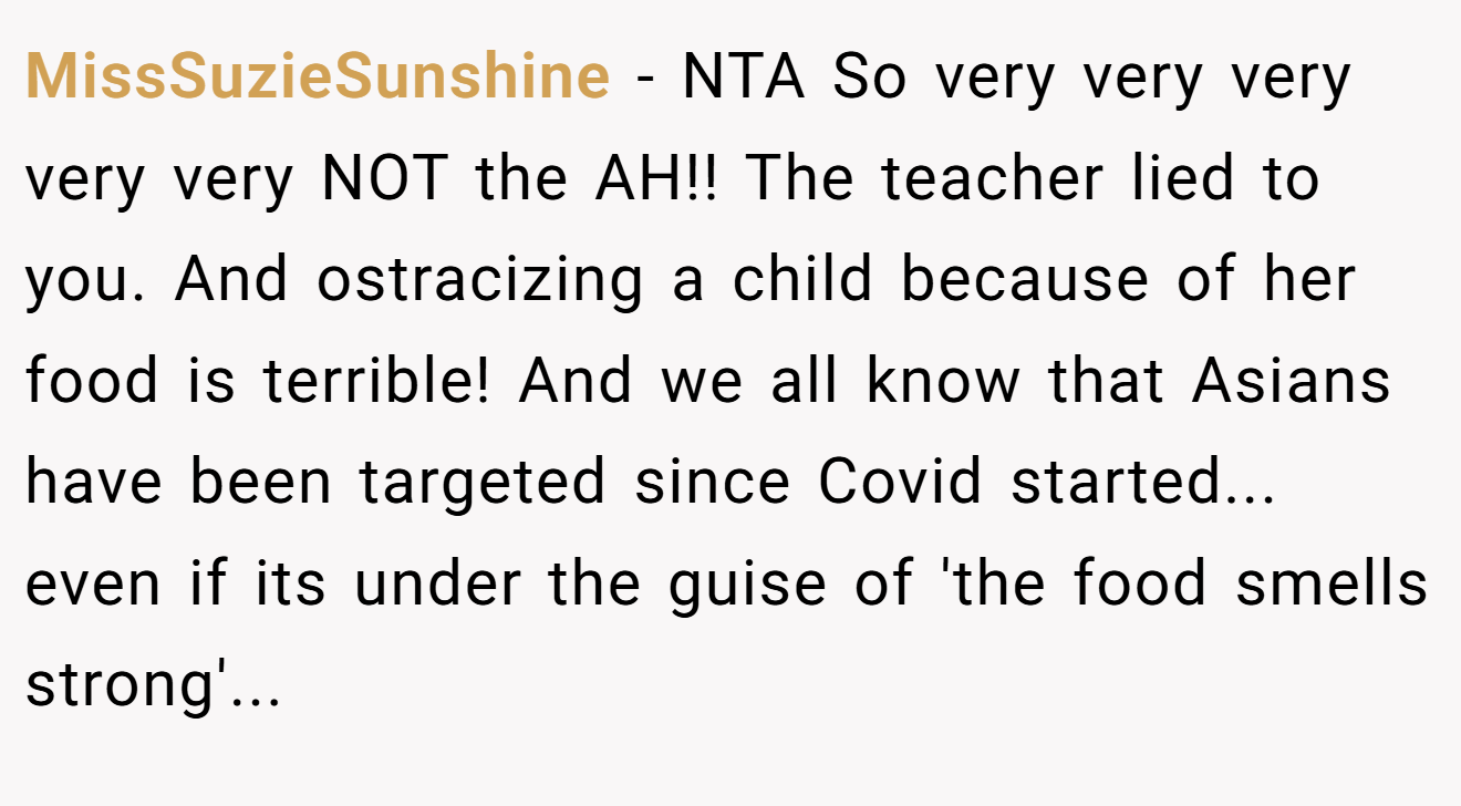 MissSuzieSunshine − NTA So very very very very very NOT the AH!! The teacher lied to you. And ostracizing a child because of her food is terrible! And we all know that Asians have been targeted since Covid started... even if its under the guise of 'the food smells strong'...