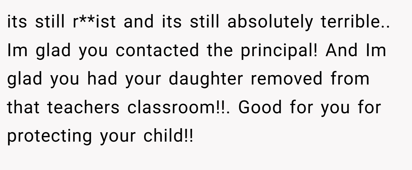 its still r**ist and its still absolutely terrible.. Im glad you contacted the principal! And Im glad you had your daughter removed from that teachers classroom!!. Good for you for protecting your child!!