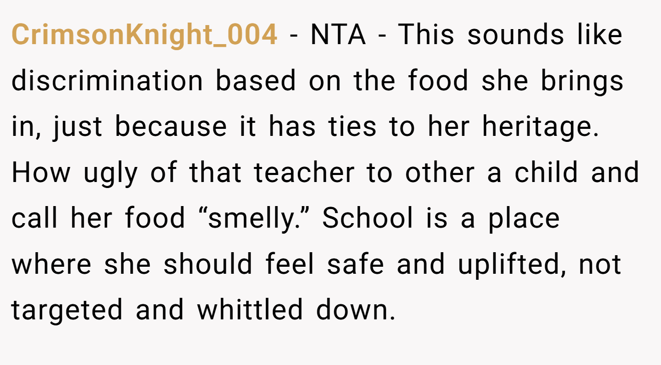 CrimsonKnight_004 − NTA - This sounds like discrimination based on the food she brings in, just because it has ties to her heritage. How ugly of that teacher to other a child and call her food “smelly.” School is a place where she should feel safe and uplifted, not targeted and whittled down.
