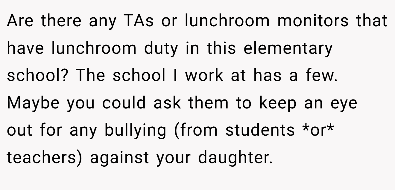 Are there any TAs or lunchroom monitors that have lunchroom duty in this elementary school? The school I work at has a few. Maybe you could ask them to keep an eye out for any bullying (from students *or* teachers) against your daughter.