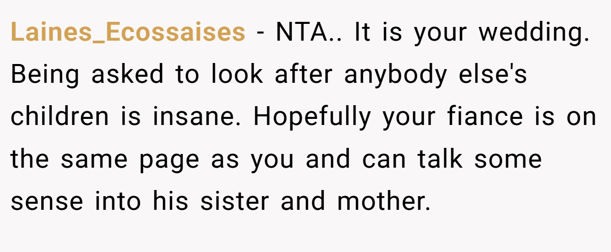 Laines_Ecossaises − NTA.. It is your wedding. Being asked to look after anybody else's children is insane. Hopefully your fiance is on the same page as you and can talk some sense into his sister and mother.