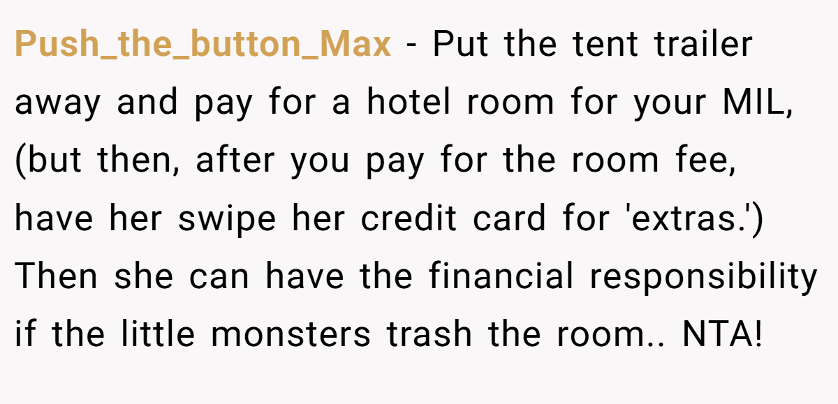 Push_the_button_Max − Put the tent trailer away and pay for a hotel room for your MIL,(but then, after you pay for the room fee, have her swipe her credit card for 'extras.') Then she can have the financial responsibility if the little monsters trash the room.. NTA!