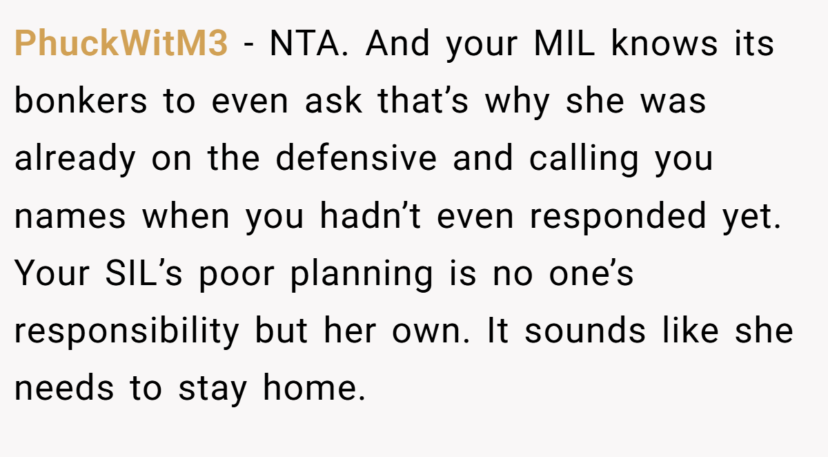 PhuckWitM3 − NTA. And your MIL knows its bonkers to even ask that’s why she was already on the defensive and calling you names when you hadn’t even responded yet. Your SIL’s poor planning is no one’s responsibility but her own. It sounds like she needs to stay home.