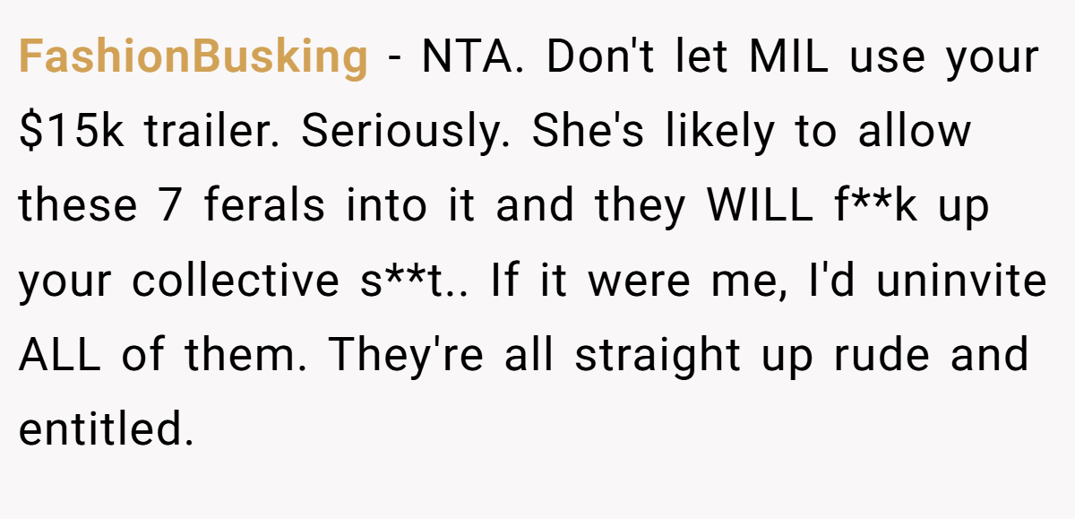 FashionBusking − NTA. Don't let MIL use your $15k trailer. Seriously. She's likely to allow these 7 ferals into it and they WILL f**k up your collective s**t.. If it were me, I'd uninvite ALL of them. They're all straight up rude and entitled.