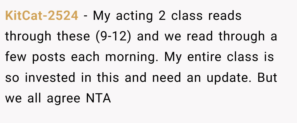 KitCat-2524 − My acting 2 class reads through these (9-12) and we read through a few posts each morning. My entire class is so invested in this and need an update. But we all agree NTA