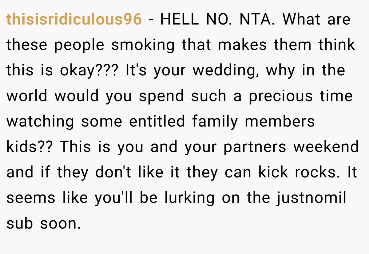 thisisridiculous96 − HELL NO. NTA. What are these people smoking that makes them think this is okay??? It's your wedding, why in the world would you spend such a precious time watching some entitled family members kids?? This is you and your partners weekend and if they don't like it they can kick rocks. It seems like you'll be lurking on the justnomil sub soon.