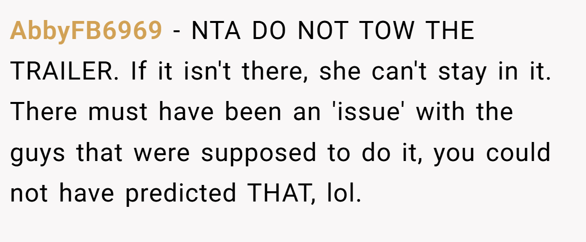 AbbyFB6969 − NTA DO NOT TOW THE TRAILER. If it isn't there, she can't stay in it. There must have been an 'issue' with the guys that were supposed to do it, you could not have predicted THAT, lol.
