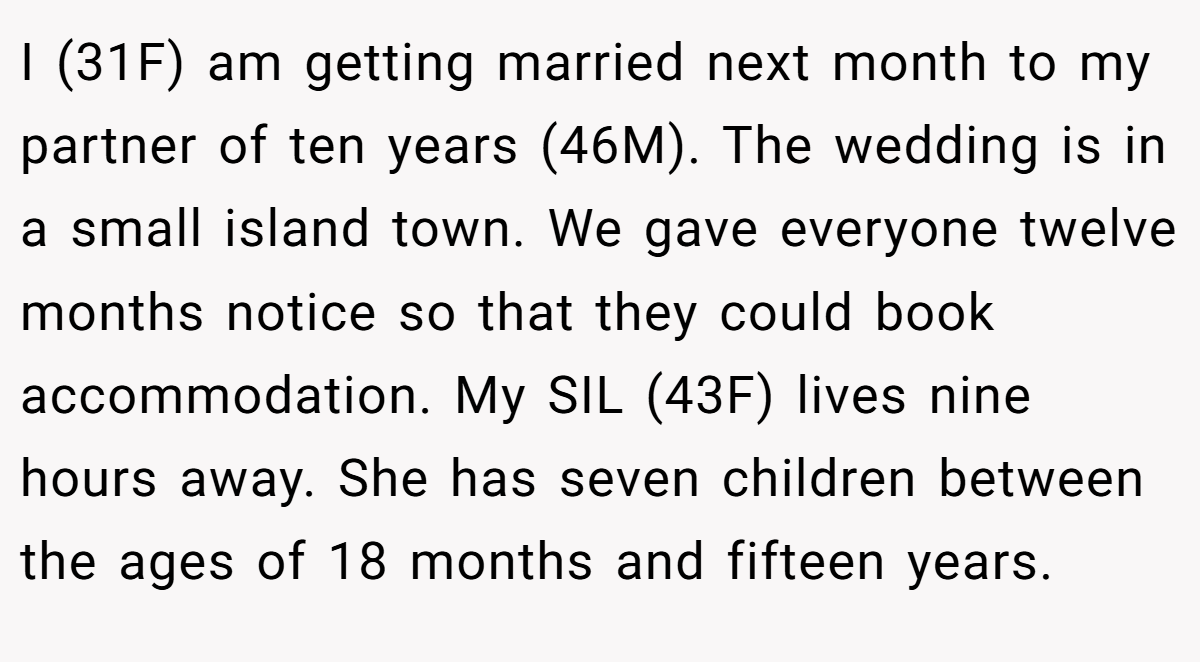 I (31F) am getting married next month to my partner of ten years (46M). The wedding is in a small island town. We gave everyone twelve months notice so that they could book accommodation. My SIL (43F) lives nine hours away. She has seven children between the ages of 18 months and fifteen years.