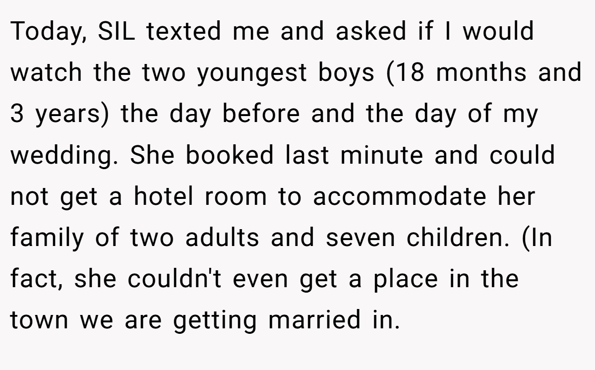 Today, SIL texted me and asked if I would watch the two youngest boys (18 months and 3 years) the day before and the day of my wedding. She booked last minute and could not get a hotel room to accommodate her family of two adults and seven children. (In fact, she couldn't even get a place in the town we are getting married in.