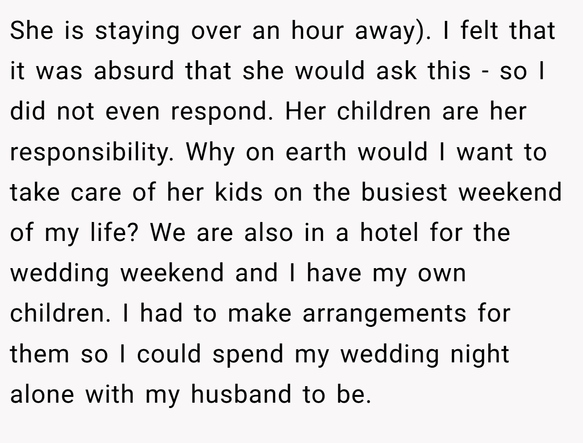 She is staying over an hour away). I felt that it was absurd that she would ask this - so I did not even respond. Her children are her responsibility. Why on earth would I want to take care of her kids on the busiest weekend of my life? We are also in a hotel for the wedding weekend and I have my own children. I had to make arrangements for them so I could spend my wedding night alone with my husband to be.