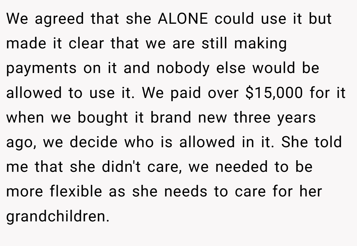 We agreed that she ALONE could use it but made it clear that we are still making payments on it and nobody else would be allowed to use it. We paid over $15,000 for it when we bought it brand new three years ago, we decide who is allowed in it. She told me that she didn't care, we needed to be more flexible as she needs to care for her grandchildren.