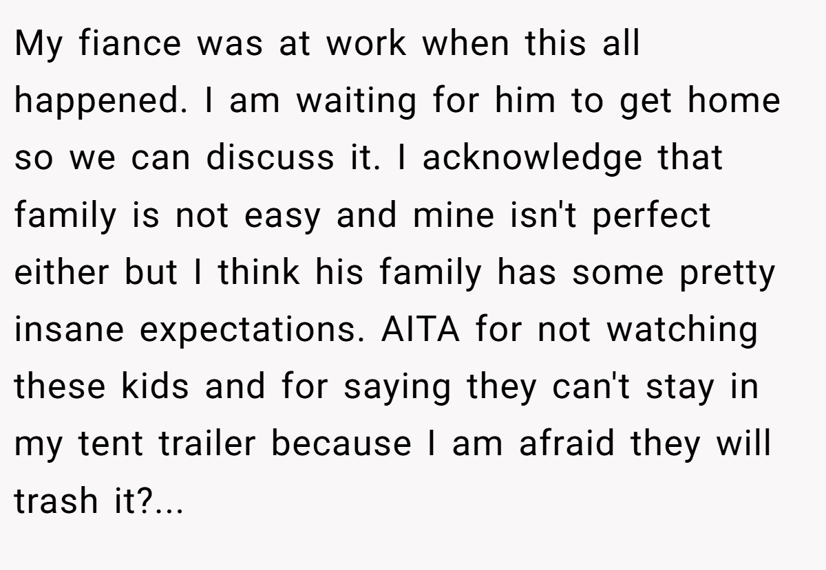 My fiance was at work when this all happened. I am waiting for him to get home so we can discuss it. I acknowledge that family is not easy and mine isn't perfect either but I think his family has some pretty insane expectations. AITA for not watching these kids and for saying they can't stay in my tent trailer because I am afraid they will trash it?...