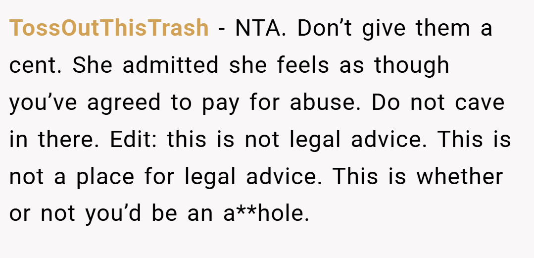 TossOutThisTrash − NTA. Don’t give them a cent. She admitted she feels as though you’ve agreed to pay for abuse. Do not cave in there. Edit: this is not legal advice. This is not a place for legal advice. This is whether or not you’d be an a**hole.