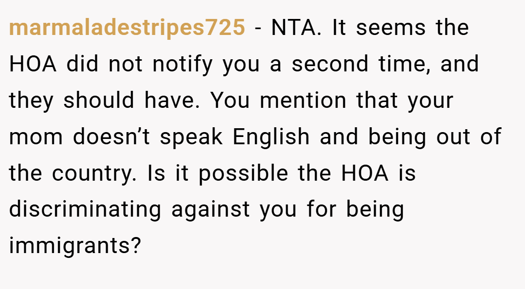 marmaladestripes725 − NTA. It seems the HOA did not notify you a second time, and they should have. You mention that your mom doesn’t speak English and being out of the country. Is it possible the HOA is discriminating against you for being immigrants?