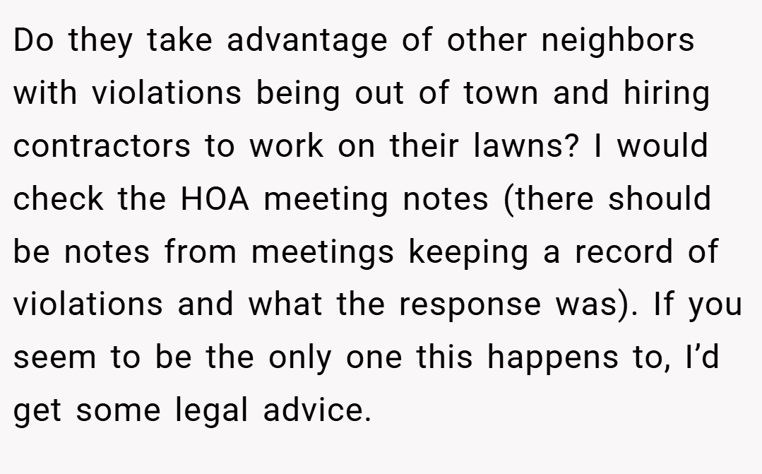 Do they take advantage of other neighbors with violations being out of town and hiring contractors to work on their lawns? I would check the HOA meeting notes (there should be notes from meetings keeping a record of violations and what the response was). If you seem to be the only one this happens to, I’d get some legal advice.