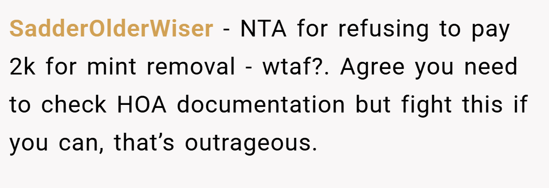 SadderOlderWiser − NTA for refusing to pay 2k for mint removal - wtaf?. Agree you need to check HOA documentation but fight this if you can, that’s outrageous.