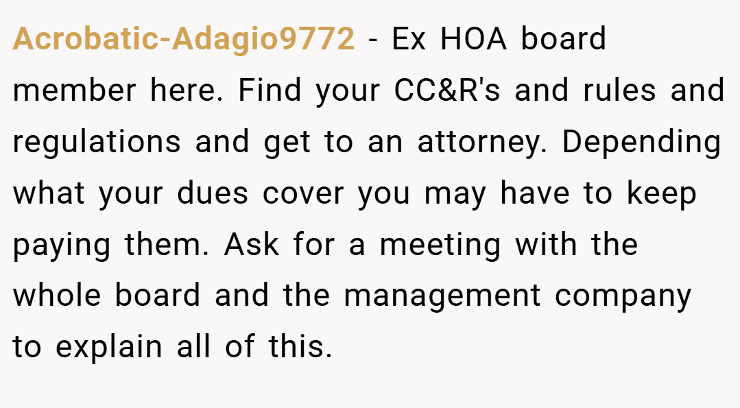 Acrobatic-Adagio9772 − Ex HOA board member here. Find your CC&R's and rules and regulations and get to an attorney. Depending what your dues cover you may have to keep paying them. Ask for a meeting with the whole board and the management company to explain all of this.