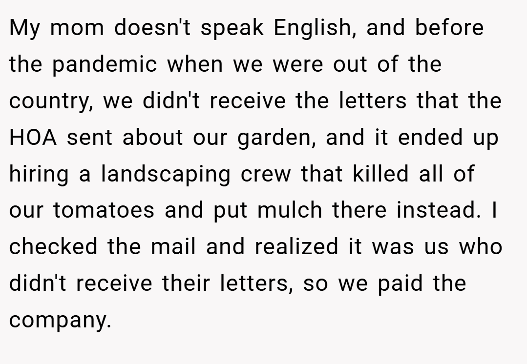 My mom doesn't speak English, and before the pandemic when we were out of the country, we didn't receive the letters that the HOA sent about our garden, and it ended up hiring a landscaping crew that killed all of our tomatoes and put mulch there instead. I checked the mail and realized it was us who didn't receive their letters, so we paid the company.