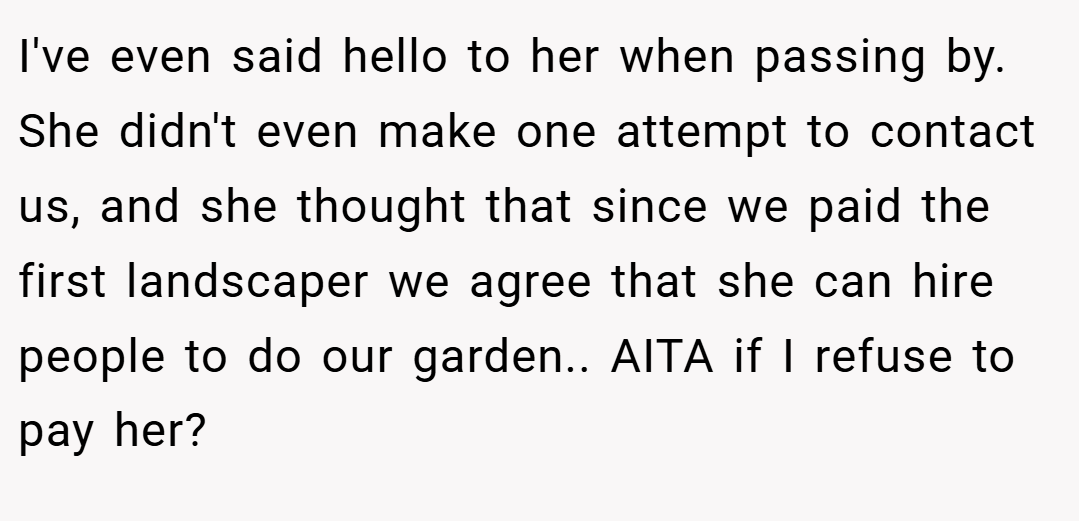 I've even said hello to her when passing by. She didn't even make one attempt to contact us, and she thought that since we paid the first landscaper we agree that she can hire people to do our garden.. AITA if I refuse to pay her?