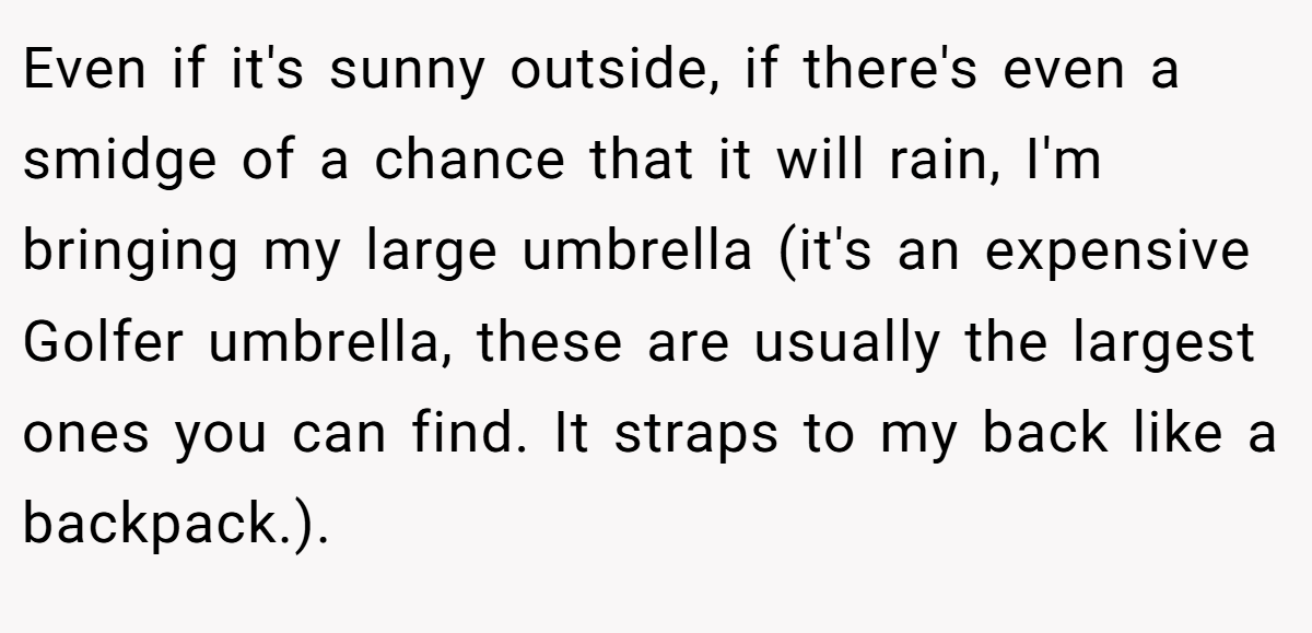 Even if it's sunny outside, if there's even a smidge of a chance that it will rain, I'm bringing my large umbrella (it's an expensive Golfer umbrella, these are usually the largest ones you can find. It straps to my back like a backpack.).