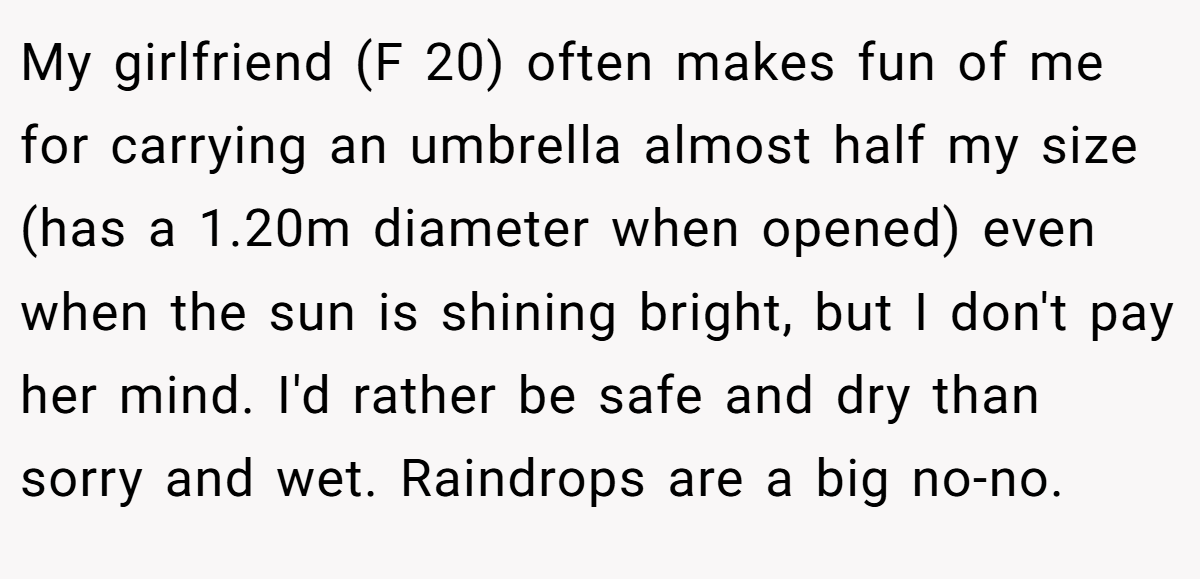 My girlfriend (F 20) often makes fun of me for carrying an umbrella almost half my size (has a 1.20m diameter when opened) even when the sun is shining bright, but I don't pay her mind. I'd rather be safe and dry than sorry and wet. Raindrops are a big no-no.