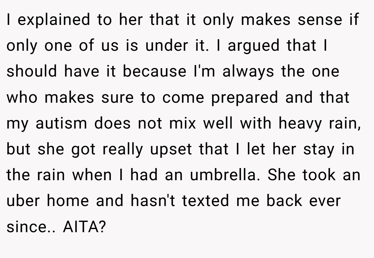 I explained to her that it only makes sense if only one of us is under it. I argued that I should have it because I'm always the one who makes sure to come prepared and that my autism does not mix well with heavy rain, but she got really upset that I let her stay in the rain when I had an umbrella. She took an uber home and hasn't texted me back ever since.. AITA? 