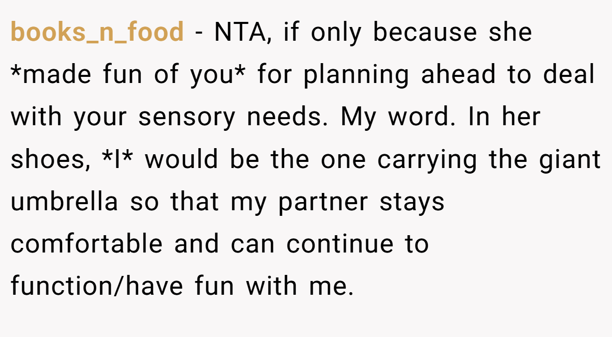 books_n_food − NTA, if only because she *made fun of you* for planning ahead to deal with your sensory needs. My word. In her shoes, *I* would be the one carrying the giant umbrella so that my partner stays comfortable and can continue to function/have fun with me.
