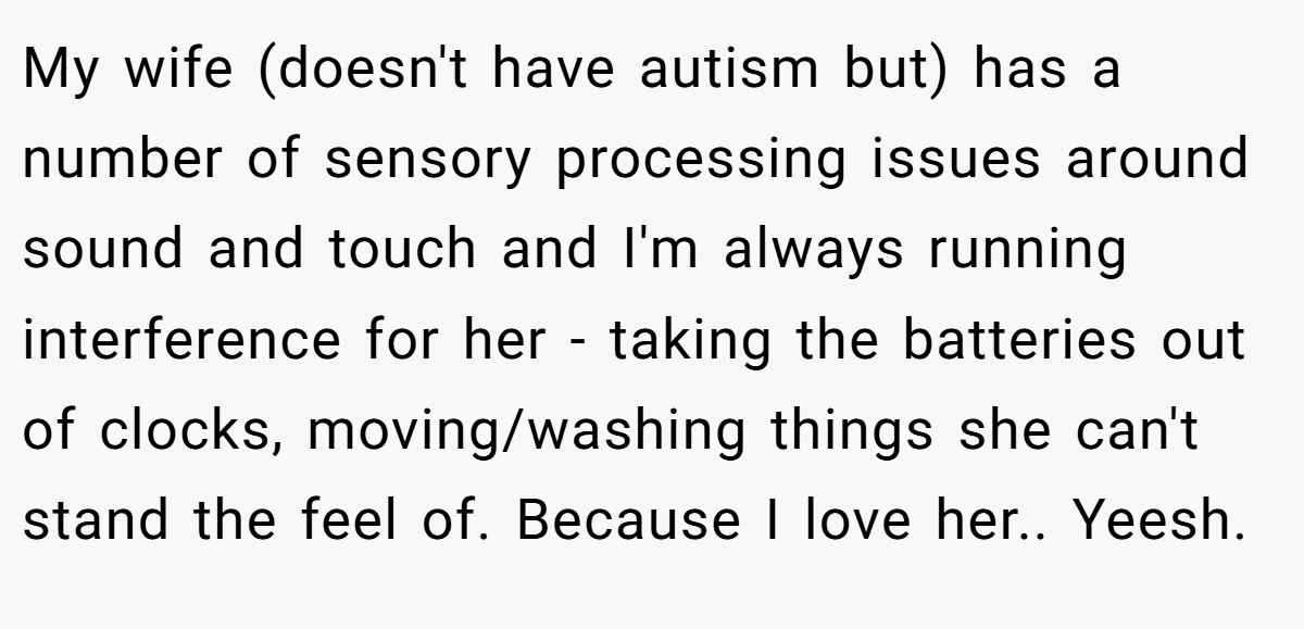 My wife (doesn't have autism but) has a number of sensory processing issues around sound and touch and I'm always running interference for her - taking the batteries out of clocks, moving/washing things she can't stand the feel of. Because I love her.. Yeesh.