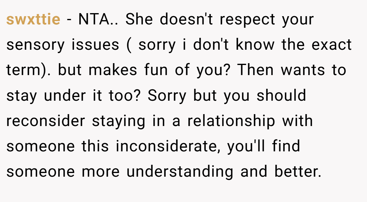 swxttie − NTA.. She doesn't respect your sensory issues ( sorry i don't know the exact term). but makes fun of you? Then wants to stay under it too? Sorry but you should reconsider staying in a relationship with someone this inconsiderate, you'll find someone more understanding and better.