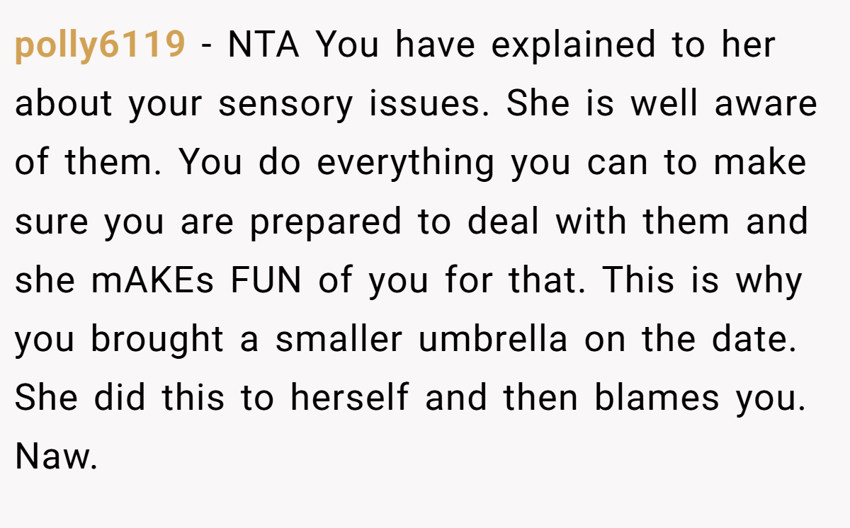 polly6119 − NTA You have explained to her about your sensory issues. She is well aware of them. You do everything you can to make sure you are prepared to deal with them and she mAKEs FUN of you for that. This is why you brought a smaller umbrella on the date. She did this to herself and then blames you. Naw.