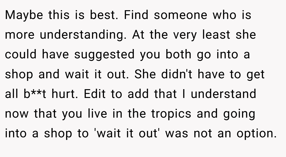 Maybe this is best. Find someone who is more understanding. At the very least she could have suggested you both go into a shop and wait it out. She didn't have to get all b**t hurt. Edit to add that I understand now that you live in the tropics and going into a shop to 'wait it out' was not an option.