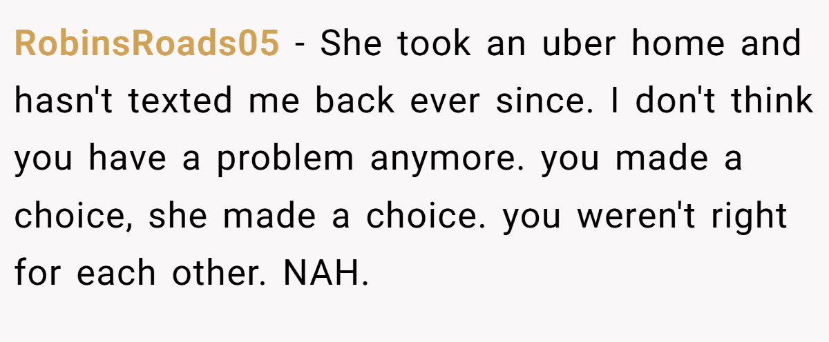 RobinsRoads05 − She took an uber home and hasn't texted me back ever since. I don't think you have a problem anymore. you made a choice, she made a choice. you weren't right for each other. NAH.