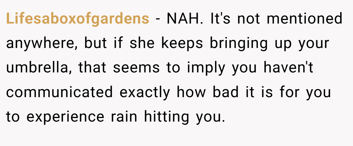 Lifesaboxofgardens − NAH. It's not mentioned anywhere, but if she keeps bringing up your umbrella, that seems to imply you haven't communicated exactly how bad it is for you to experience rain hitting you.