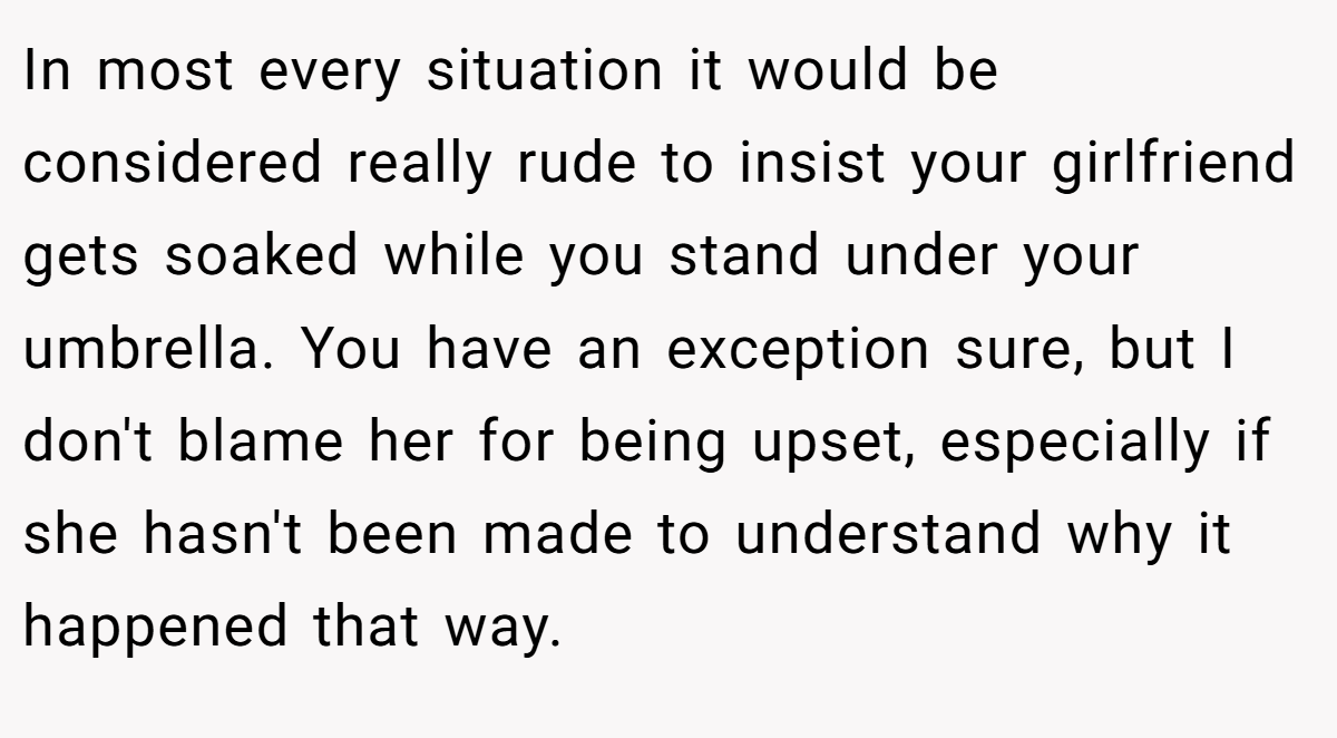 In most every situation it would be considered really rude to insist your girlfriend gets soaked while you stand under your umbrella. You have an exception sure, but I don't blame her for being upset, especially if she hasn't been made to understand why it happened that way.